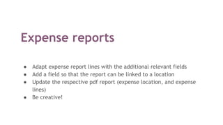 Expense reports
● Adapt expense report lines with the additional relevant fields
● Add a field so that the report can be linked to a location
● Update the respective pdf report (expense location, and expense
lines)
● Be creative!
 