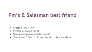 Pm’s & Salesman best friend
● Create a POC / MVP
● Prepare demos on the go
● Brainstorm with a concrete support
● Test, Phase & Send to Production with only a few clicks
 