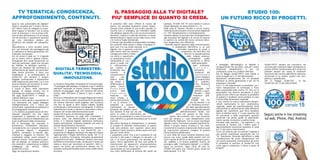 TV TEMATICA: CONOSCENZA,                                                                                    IL PASSAGGIO ALLA TV DIGITALE?                                                                                                 STUDIO 100:
APPROFONDIMENTO, CONTENUTI.                                                                                  PIU’ SEMPLICE DI QUANTO SI CREDA.                                                                                       UN FUTURO RICCO DI PROGETTI.
Quali le vere potenzialità del digitale?                                                                    Si presenta nelle vesti ufficiali di notizia del      esempio, STUDIO 100 TV sarà visibile in tutta la
Quali le occasioni per il nostro territo-                                                                   giorno, ma potrebbe benissimo essere rappre-          Puglia digitando sul telecomando il n. 15.
rio? Dietro l'atto di collegare la scato-                                                                   sentata come simbolo di una svolta epocale: la        Nella zona di Taranto, Brindisi e Lecce, inoltre,
letta magica (il decoder) con la presa                                                                      vecchia cara tv analogica, per intenderci quella      l’emittente potrà essere ricevuta anche digitando
scart al televisore e con la presa unifi-                                                                   che abbiamo seguito fino a ieri sui piccoli schermi   il n. 187. Semplicemente e immediatamente.
cata al cavo dell'antenna, c'è un mondo                                                                     domestici, imbocca il viale del tramonto e chiude     Veniamo adesso al secondo tipo di telespettatori:
che ha lavorato e soprattutto lavorerà                                                                      definitivamente il sipario anche nella nostra città   agli entusiasti del digitale e ai curiosi di scoprire
per una televisione sempre più                                                                              e in tutta la Puglia meridionale.                     la vastità e la varietà del nuovo universo televi-
all'altezza dei desideri dei telespetta-                                                                    A frenare ogni possibile ecomprensibile nostalgia     sivo, suggeriamo una riflessione.
tori.                                                                                                       nei confronti della amata e odiata compagna di          Secondo esperti operatori della comunicazione,
Naturalmente il tutto accadrà anche                                                                         tanti anni è la sua erede naturale, la tv                        il moltiplicarsi dell’offerta in un così
per i più fortunati che posseggono già                                                                      digitale, che si appresta a portare                                    articolato panorama di canali e
un televisore di ultima generazione con                                                                     nelle nostre case non soltanto                                              programmi, non farà altro che
il decoder incorporato.                                                                                     immagini più chiare e nitide,                                                    favorire la specializzazione
Per chi ormai ci vede sul 15 il digitale                                                                    ma anche e soprattutto                                                              delle singole antenne,
per la nostra città è appena iniziato.                                                                      un quantitativo incom-                                                                privilegiando       quelle
Immaginate altri canali tematizzati sui                                                                     mensurabile di con-                                                                     tematiche a danno
temi più particolari. Quelli che toccano                                                                    tenuti e canali, che                                                                      delle generaliste.
gli hobbies, le discipline sportive, i                                                                      si    affermeranno                                                                         Ogni      emittente,     Il passaggio dall'analogico al digitale è            Studio100TV sempre più innovativa ma
settori più disparati del commercio e                                                                       per varietà e                                                                                q u i n d i ,          un'opportunità. Per gli utenti, cioè per i nostri    ancorata alla tradizione saprà moltiplicare la
dell'economia, gli aspetti più particolari     DIGITALE TERRESTRE:                                          tematicità, assi-                                                                             attraverso        i   affezionati     telespettatori,   e    per     chi   propria offerta tematizzando altri canali che
della nostra provincia. Il tutto con                                                                        curando           ai                                                                          contenuti      del    confeziona, come noi, prodotti televisivi.           possano sempre più creare le condizioni
l'esperienza e la professionalità di          QUALITA’, TECNOLOGIA,                                         telespettatori                                                                                 palinsesto           Dal 25 Maggio Studio100TV sarà visibile in           favorevoli alla crescita dell'offerta televisiva
                                                                                                                                                                                                                                tutta la puglia sul n.15 del telecomando.            territoriale in un ambito quanto mai com-
Studio100 che porterà il proprio
bagaglio professionale a disposizione
                                                  INNOVAZIONE.                                              tutti
                                                                                                            offerta molto
                                                                                                                          una                                                                              potrà ritagliarsi
                                                                                                                                                                                                           la propria fetta     Operazione semplicissima. Per chi possiede           petitivo e globalizzato.
delle esigenze più particolari. La tv che                                                                   più ampia e                                                                                    di      pubblico,    televisori di ultima generazione e per chi ha        Dal 25 maggio, Studio100 , la tua
diventa sempre più strumento di cono-         Lo ha detto Felice Blasi, Presidente di Corecom Puglia:       differenziata di                                                                               che diventerà        acquistato il decoder.                               Studio100 sul 15 del telecomando.
scenza e di approfondimento.                  "il passaggio dall'analogico al digitale è per il sistema     quella     finora                                                                              anche           il   Con il 15 del telecomando la possibilità per i
Il futuro è fatto, nella televisione          televisivo nazionale un evento storico. Paragonabile          fruita.Sulla                                                                                   bersaglio    ben     nostri telespettatori di continuare a fruire
digitale, di dialogo serrato con le           soltanto al passaggio, negli anni settanta del secolo         scorta        delle                                                                           definito e quan-      delle potenzialità della nostra TV. Una tra le
tecnologie più avanzate e raffinate.          scorso, dalla diffusione in bianco e nero a quella a          esperienze                                                                                   tificabile    degli    potenzialità che diventa peculiarità è stata
Già oggi Studio100TV è visibile su            colori."                                                      maturate          nel                                                                       investitori    pub-     quella di aver offerto per decenni la possibilità
i-phone android e i-pad.                      Gli fa eco il Presidente del Consiglio Regionale Onofrio      resto d’Italia, a                                                                         blicitari.                di esaltare il localismo senza perdere di vista
Il futuro è fatto anche e soprattutto di      Introna, che ha ricordato recentemente le peculiarità         partire dal momento                                                                      STUDIO 100 TV,             l'unicità della dimensione regionale.
una televisione che sappia dialogare          del sistema televisivo locale pugliese. Una ricchezza         in cui la vecchia tv                                                                   che da decenni è un          E così, mentre le nostre trasmissioni pluripro-
intelligentemente con i mezzi più             che non ha eguali in altre regioni italiane. Qualità          spegnerà       le    proprie                                                         po’ l’emblema territori-       vinciali manterranno la loro caratteristica
performanti, rispettando la tradizione e      professionali e performances tecnologiche. Il sistema         trasmissioni, le reazioni                                                          ale della specializzazione       regionale, quelle più specificatamente locali
accompagnando l'innovazione.                  radiotelevisivo locale si dimostra importante e deter-        principali del pubblico televi-                                                e della professionalizzazione        utilizzeranno le caratteristiche della diffusione
La Tv resterà un grande mezzo di infor-       minante nel mondo dell'informazione locale.                   sivo saranno di due tipi: da una                                           dell’informazione locale, non            digitale per mantenere quel forte localismo
mazione popolare ma che saprà
condensare e migliorare un rapporto
                                              Studio100 è punto di riferimento regionale.
                                              L'emittente tarantina ha negli anni consolidato il
                                                                                                            parte, un senso di smarrimento per
                                                                                                            quanto si sta perdendo e si teme di non ritro-
                                                                                                                                                                                 potrà che giovare di tale muta-
                                                                                                                                                                          mento, dal momento che i suoi contenuti
                                                                                                                                                                                                                                fatto di identità certe. E' il caso specifico dei
                                                                                                                                                                                                                                TG provinciali e delle trasmissioni sportive         Seguici anche in live streaming
finalizzato a fornire ai telespettatori più   proprio ruolo, mai dimenticando la propria radice             vare, dall’altra un grande entusiasmo per le novità   sono già tematici e i suoi telespettatori sono                provinciali ma anche quelle di approfondi-
                                                                                                                                                                                                                                mento sociale, economico e politico locali.
                                                                                                                                                                                                                                                                                     sul web, iPhone, iPad, Android.
punti di diffusione della conoscenza.         ionica. E il sistema digitale addirittura perfeziona          in arrivo.                                            ottimamente fidelizzati. Con le nuove tecnologia
Già le tecnologie più avanzate ci             questa particolarità, rendendo possibile una serie di         Alla prima tipologia di telespettatori, ci sentiamo   digitale, inoltre, l’emittente amplierà significativa-        Entrando nello specifico, i Tg regionali e i tg
promettono l'interazione televisiva.          varianti assolutamente innovative.                            di rivolgere le massime rassicurazioni, in quanto     mente il proprio bacino d’utenza e, con esso,                 provinciali di Taranto con i relativi spazi e
Comodamente con il proprio televisore         Sul 15 del telecomando il telespettatore tarantino            nulla sarà perduto, anzi: superare senza alcun        incrementerà il numero di potenziali clienti ai quali         approfondimenti provinciali andranno in onda
si potranno seguire i programmi               continuerà a guardare la sua Studio100 con i                  problema il tanto temuto e atteso switch-off sarà     gli inserzionisti potranno rivolgere la propria               sul 15 del vostro telecomando.
preferiti, consultare le banche dati,         programmi di maggiore interesse che negli anni hanno          davvero molto facile.                                 comunicazione pubblicitaria.                                  Tutto ciò soltanto per ora perché il digitale è
chattare e viaggiare su internet. Ma          rappresentato il meglio dell'offerta locale. Sul 15 lo        E spieghiamo come. Che si sia in possesso di una      La vera sfida del nuovo sistema televisivo sarà,              una grande scommessa soprattutto per chi
condividere anche social network e            sport, la politica, l'economia, l'attualità, gli spettacoli   vecchia tv alla quale è collegato un decoder o di     ancora una volta, quella della qualità: solo chi              "fa" televisione. Partendo dall'affetto e dalla
webcam remote. Tutto questo è possi-          e soprattutto le news. 100Notizie Taranto, vero must          una tv di nuova generazione con decoder inte-         sarà in grado di offrire un servizio sempre puntu-            considerazione dei nostri telespettatori che
bile nel digitale. Un sistema televisivo      dell'offerta informativa locale, da decenni il modo più       grato, l’unica operazione da fare sarà quella di      ale, capillare e di buona godibilità riuscirà ad              con poche operazioni continueranno ad avere
che metterà in competizione le migliori       veloce e sicuro per raccontare ai tarantini i fatti e i       risintonizzare gli apparecchi: automaticamente        emergere dalla “moltitudine digitale” e a riaffer-            la possibilità di usufruire di Studio100 così
intelligenze    del     settore.    Buona     pareri, ma anche per promuovere sempre nei TG                 tutte le emittenti attive nel territorio saranno      marsi sul territorio. Oggi, come 36 anni fa,                  come oggi la conoscono, il futuro è pieno di
Studio100 a tutti.                            aziende e particolarità della nostra città e della nostra     memorizzate sui vari programmi.                       STUDIO 100 parte con i numeri giusti, anche sul               progetti.
Oggi, ma soprattutto domani.                  provincia.                                                    Una volta rieffettuata la sintonia dei canali, ad     telecomando: 15 e 187.
 