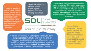 “Studio has always helped me to work
faster and Studio 2015 has AutoSuggest
2.0 to help me speed up even more. It
accesses more sources to provide
smarter suggestions for words, phrases
and sentences! “– Mote Lewis, Freelance
Translator
"I have a specific way of working and with Studio 2015, I
can personalize my Studio UI layout, the fonts or
keyboard shortcuts to suit my way of working. I can
simplify my screen so that only the tools and functions I
want are displayed and the Quick Access toolbar is a
great feature.“ - Natalia Yachmeneva – Translator
"Studio 2015's
AutoCorrect feature
doesn't just pick up
typos and correct
them automatically, it
saves time and
enhances the quality
of my work!“ – John
Holmes, Translator
"Really excited about
Retrofit. Studio
makes my life
easier!“ - Susanne
Whiting, Translator
"Quality is always a
critical factor for me,
Studio 2015 is set to
enhance the existing
automatic quality
features and make
quality assessment
less subjective." –
Georgie Scott,
Translator
 
