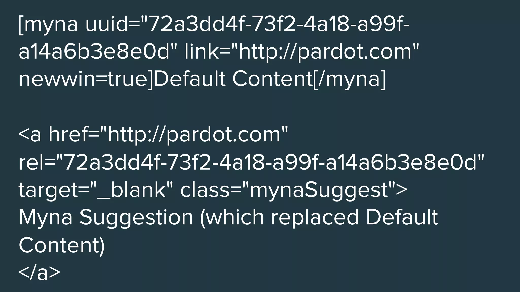 [myna uuid="72a3dd4f-73f2-4a18-a99f-
a14a6b3e8e0d" link="http://pardot.com"
newwin=true]Default Content[/myna]

<a href="http://pardot.com"
rel="72a3dd4f-73f2-4a18-a99f-a14a6b3e8e0d"
target="_blank" class="mynaSuggest">
Myna Suggestion (which replaced Default
Content)
</a>
 