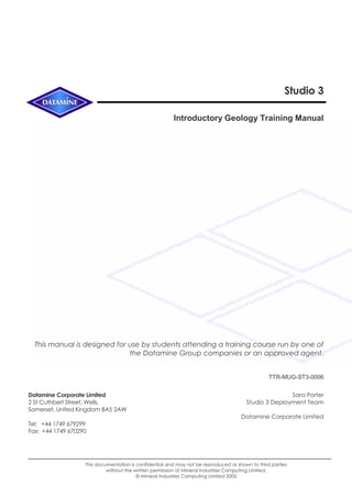 Studio 3
Introductory Geology Training Manual
This manual is designed for use by students attending a training course run by one of
the Datamine Group companies or an approved agent.
TTR-MUG-ST3-0006
Datamine Corporate Limited
2 St Cuthbert Street, Wells,
Somerset, United Kingdom BA5 2AW
Tel: +44 1749 679299
Fax: +44 1749 670290
Sara Porter
Studio 3 Deployment Team
Datamine Corporate Limited
Setting up the oPen 2 Unified Business Layer
This documentation is confidential and may not be reproduced or shown to third parties
without the written permission of Mineral Industries Computing Limited.
© Mineral Industries Computing Limited 2005
 