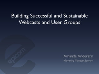Building Successful and Sustainable
   Webcasts and User Groups	





                       Amanda Anderson	

                       Marketing Manager, Epicom	

 