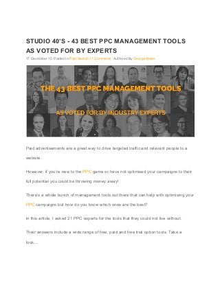  
 
STUDIO 40’S ­ 43 BEST PPC MANAGEMENT TOOLS 
AS VOTED FOR BY EXPERTS 
17 December 15  Posted In ​Paid Search​ ​11 Comments​  Authored By ​George Bates 
 
Paid advertisements are a great way to drive targeted traffic and relevant people to a 
website. 
However, if you’re new to the ​PPC​ game or have not optimised your campaigns to their 
full potential you could be throwing money away! 
There’s a whole bunch of management tools out there that can help with optimising your 
PPC​ campaigns but how do you know which ones are the best? 
In this article, I asked 21 PPC experts for the tools that they could not live without. 
Their answers include a wide range of free, paid and free trial option tools. Take a 
look… 
 