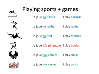 Playing sports + games
Je joue au billard
Je joue au rugby
Je joue au foot
Je joue à la pétanque
Je joue aux échecs
Je joue aux cartes
I play billiards
I play rugby
I play football
I play boules
I play chess
I play cards
 