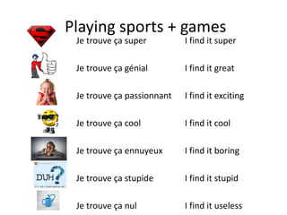 Playing sports + games
Je trouve ça super
Je trouve ça génial
Je trouve ça passionnant
Je trouve ça cool
Je trouve ça ennuyeux
Je trouve ça stupide
Je trouve ça nul
I find it super
I find it great
I find it exciting
I find it cool
I find it boring
I find it stupid
I find it useless
 