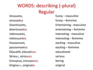 WORDS: describing (-plural)
Regular
Amusants,
amusantes
Divertissants,
divertissantes
Intéressants,
intéressantes
Passionnant,
passionnantes
Éducatifs, éducatives
Sérieux, sérieuses
Ennuyeux, ennuyeuses
Originaux, originales
funny – masculine
funny – feminine
Entertaining - masculine
entertaining – feminine
interesting - masculine
interesting – feminine
exciting - masculine
exciting – feminine
educational
serious
boring
original
 