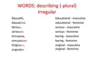 WORDS: describing (-plural)
Irregular
Éducatifs,
éducatives
Sérieux,
sérieuses
Ennuyeux,
ennuyeuses
Originaux,
originales
Educational - masculine
educational - feminine
serious - masculine
serious - feminine
boring - masculine
boring - feminine
original - masculine
original - feminine
 