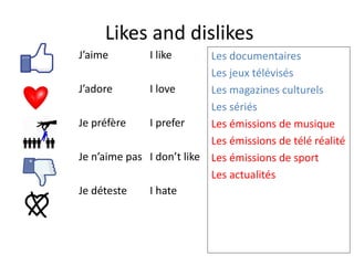 Likes and dislikes
J’aime
J’adore
Je préfère
Je n’aime pas
Je déteste
I like
I love
I prefer
I don’t like
I hate
Les documentaires
Les jeux télévisés
Les magazines culturels
Les sériés
Les émissions de musique
Les émissions de télé réalité
Les émissions de sport
Les actualités
 