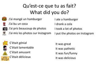 Qu’est-ce que tu as fait?
What did you do?
J’ai mangé un hamburger
J’ai bu un coca
J’ai pris beaucoup de photos
J’ai mis les photos sur Instagram
I ate a hamburger
I drank a cola
I took a lot of photos
I put the photos on Instagram
C’était génial
C’était lamentable
C’était amusant
C’était délicieux
It was great
It was pathetic
It was fun/funny
It was delicious
 