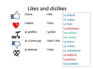 Likes and dislikes
J’aime
J’adore
Je préfère
Je n’aime pas
Je déteste
I like
I love
I prefer
I don’t like
I hate
Le billard
Le rugby
Le foot
La pétanque
Les échecs
Les cartes
Le piano
Le violon
Le saxophone
La batterie
La guitare
L’accordéon
 