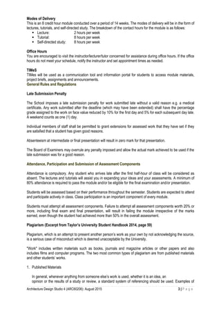 Architecture Design Studio 4 (ARC60206): August 2015 3 | P a g e
Modes of Delivery
This is an 8 credit hour module conducted over a period of 14 weeks. The modes of delivery will be in the form of
lectures, tutorials, and self-directed study. The breakdown of the contact hours for the module is as follows:
 Lecture: 2 hours per week
 Tutorial: 8 hours per week
 Self-directed study: 8 hours per week
Office Hours
You are encouraged to visit the instructor/lecturer/tutor concerned for assistance during office hours. If the office
hours do not meet your schedule, notify the instructor and set appointment times as needed.
TIMeS
TIMes will be used as a communication tool and information portal for students to access module materials,
project briefs, assignments and announcements.
General Rules and Regulations
Late Submission Penalty
The School imposes a late submission penalty for work submitted late without a valid reason e.g. a medical
certificate. Any work submitted after the deadline (which may have been extended) shall have the percentage
grade assigned to the work on face value reduced by 10% for the first day and 5% for each subsequent day late.
A weekend counts as one (1) day.
Individual members of staff shall be permitted to grant extensions for assessed work that they have set if they
are satisfied that a student has given good reasons.
Absenteeism at intermediate or final presentation will result in zero mark for that presentation.
The Board of Examiners may overrule any penalty imposed and allow the actual mark achieved to be used if the
late submission was for a good reason.
Attendance, Participation and Submission of Assessment Components
Attendance is compulsory. Any student who arrives late after the first half-hour of class will be considered as
absent. The lectures and tutorials will assist you in expanding your ideas and your assessments. A minimum of
80% attendance is required to pass the module and/or be eligible for the final examination and/or presentation.
Students will be assessed based on their performance throughout the semester. Students are expected to attend
and participate actively in class. Class participation is an important component of every module.
Students must attempt all assessment components. Failure to attempt all assessment components worth 20% or
more, including final exam and final presentation, will result in failing the module irrespective of the marks
earned, even though the student had achieved more than 50% in the overall assessment.
Plagiarism (Excerpt from Taylor’s University Student Handbook 2014, page 59)
Plagiarism, which is an attempt to present another person’s work as your own by not acknowledging the source,
is a serious case of misconduct which is deemed unacceptable by the University.
"Work" includes written materials such as books, journals and magazine articles or other papers and also
includes films and computer programs. The two most common types of plagiarism are from published materials
and other students’ works.
1. Published Materials
In general, whenever anything from someone else’s work is used, whether it is an idea, an
opinion or the results of a study or review, a standard system of referencing should be used. Examples of
 