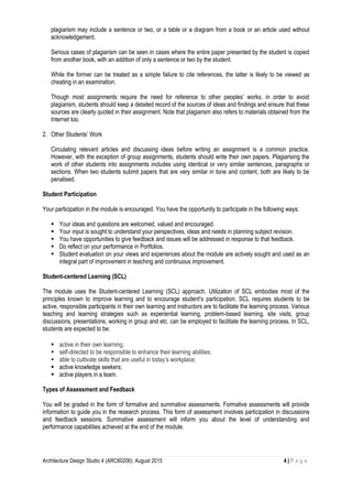 Architecture Design Studio 4 (ARC60206): August 2015 4 | P a g e
plagiarism may include a sentence or two, or a table or a diagram from a book or an article used without
acknowledgement.
Serious cases of plagiarism can be seen in cases where the entire paper presented by the student is copied
from another book, with an addition of only a sentence or two by the student.
While the former can be treated as a simple failure to cite references, the latter is likely to be viewed as
cheating in an examination.
Though most assignments require the need for reference to other peoples’ works, in order to avoid
plagiarism, students should keep a detailed record of the sources of ideas and findings and ensure that these
sources are clearly quoted in their assignment. Note that plagiarism also refers to materials obtained from the
Internet too.
2. Other Students’ Work
Circulating relevant articles and discussing ideas before writing an assignment is a common practice.
However, with the exception of group assignments, students should write their own papers. Plagiarising the
work of other students into assignments includes using identical or very similar sentences, paragraphs or
sections. When two students submit papers that are very similar in tone and content, both are likely to be
penalised.
Student Participation
Your participation in the module is encouraged. You have the opportunity to participate in the following ways:
 Your ideas and questions are welcomed, valued and encouraged.
 Your input is sought to understand your perspectives, ideas and needs in planning subject revision.
 You have opportunities to give feedback and issues will be addressed in response to that feedback.
 Do reflect on your performance in Portfolios.
 Student evaluation on your views and experiences about the module are actively sought and used as an
integral part of improvement in teaching and continuous improvement.
Student-centered Learning (SCL)
The module uses the Student-centered Learning (SCL) approach. Utilization of SCL embodies most of the
principles known to improve learning and to encourage student’s participation. SCL requires students to be
active, responsible participants in their own learning and instructors are to facilitate the learning process. Various
teaching and learning strategies such as experiential learning, problem-based learning, site visits, group
discussions, presentations, working in group and etc. can be employed to facilitate the learning process. In SCL,
students are expected to be:
 active in their own learning;
 self-directed to be responsible to enhance their learning abilities;
 able to cultivate skills that are useful in today’s workplace;
 active knowledge seekers;
 active players in a team.
Types of Assessment and Feedback
You will be graded in the form of formative and summative assessments. Formative assessments will provide
information to guide you in the research process. This form of assessment involves participation in discussions
and feedback sessions. Summative assessment will inform you about the level of understanding and
performance capabilities achieved at the end of the module.
 