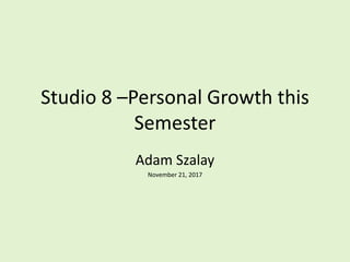 Studio 8 –Personal Growth this
Semester
Adam Szalay
November 21, 2017
 