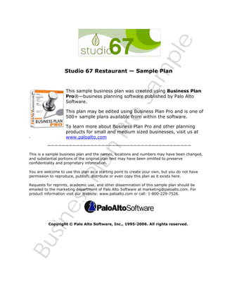 BusinessPlanPro
Sam
ple
Studio 67 Restaurant — Sample Plan
This sample business plan was created using Business Plan
Pro®—business planning software published by Palo Alto
Software.
This plan may be edited using Business Plan Pro and is one of
500+ sample plans available from within the software.
To learn more about Business Plan Pro and other planning
products for small and medium sized businesses, visit us at
www.paloalto.com.
————————————————————————————————————————
This is a sample business plan and the names, locations and numbers may have been changed,
and substantial portions of the original plan text may have been omitted to preserve
confidentiality and proprietary information.
You are welcome to use this plan as a starting point to create your own, but you do not have
permission to reproduce, publish, distribute or even copy this plan as it exists here.
Requests for reprints, academic use, and other dissemination of this sample plan should be
emailed to the marketing department of Palo Alto Software at marketing@paloalto.com. For
product information visit our Website: www.paloalto.com or call: 1-800-229-7526.
Copyright © Palo Alto Software, Inc., 1995-2006. All rights reserved.
 