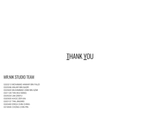 THANK YOU
MR.NIK STUDIO TEAM
0320213 MOHAMAD ANWAR BIN FAUZI
0325596 ANUAR BIN NAZIR
0325930 MUHAMMAD ZAIM BIN AZMI
0321128 TAN WUI XIANG
0325034 LIM ZANYU
0320500 KHOO ZER KAI
0320137 TAN JINGWEI
0320460 ERICA CHIN CHING
0319595 CHONG CHIN PIN
 