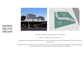 USER GROUP,
NODES, PATH
CONCLUSION
Encourage more walking (public transport) than driving (traffic jam).
People tend to gather at the place that have food.
Passageway are encouraged to be design within the site for the transition user group to spark their interest against the cultural hub when they
pass by the site.
Weekdays have more transitional user, hence instead of only opening on weekdays, the cultural hub is encouraged to be function on weekends
too, as the office workers (the most of user group) can bring their families to the cultural hub.
 