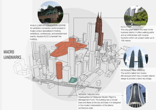 Macro Landmarks
MACRO
LANDMARKS
KUALA LUMPUR CONVENTION CENTRE
An exhibition convention centre located in
Kuala Lumpur specialised in hosting
exhibitions, conferences, and entertainment
events. Aquaria KLCC is beneath the
building.
KLCC PARK
The only green area in the heart of the
business district. It offers walking paths
and an artificial lake with musical
fountains which can project water up to
108 metres.
PETRONAS TWIN TOWERS
The world’s tallest twin towers
(88-storeys) which has a modern Islamic
design & provide a visitor sky bridge.
MENARA TABUNG HAJI
Headquarters for Malaysian Muslim Pilgrim's
Management Fund. The building has a circular
base and flares at the top and base. It is designed
in the modern interpretation of the Islamic
architecture style.
 