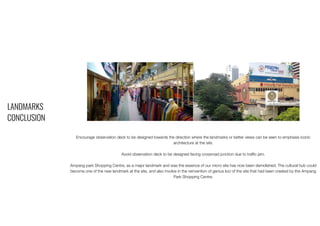 LANDMARKS
CONCLUSION
Encourage observation deck to be designed towards the direction where the landmarks or better views can be seen to emphasis iconic
architecture at the site.
Avoid observation deck to be designed facing crossroad junction due to traffic jam.
Ampang park Shopping Centre, as a major landmark and was the essence of our micro site has now been demolished. The cultural hub could
become one of the new landmark at the site, and also involve in the reinvention of genius loci of the site that had been created by the Ampang
Park Shopping Centre.
 