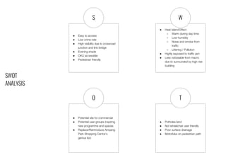 SWOT
ANALYSIS
● Easy to access
● Low crime rate
● High visibility due to crossroad
junction and link bridge
● Evening shade
● OKU accessible
● Pedestrian friendly
● Potholes land
● Not wheelchair user friendly
● Poor surface drainage
● Motorbike on pedestrian path
● Potential site for commercial
● Potential user groups inspiring
new programme and spaces
● Replace/Reintroduce Ampang
Park Shopping Centre’s
genius loci
● Heat Island Effect
○ Warm during day time
○ Low humidity
○ Noise and smoke from
traffic
○ Littering / Pollution
● Highly exposed to traffic jam
● Less noticeable from macro
due to surrounded by high rise
building
S W
O T
 