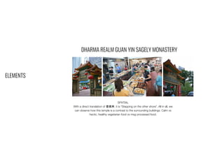 ELEMENTS
DHARMA REALM GUAN YIN SAGELY MONASTERY
SPATIAL
With a direct translation of 登彼岸, it is “Stepping on the other shore”. All in all, we
can observe how this temple is a contrast to the surrounding buildings. Calm vs
hectic, healthy vegetarian food vs msg processed food.
 