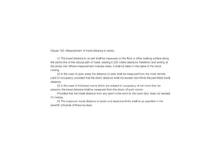 Clause 165. Measurement of travel distance to exists.
(1) The travel distance to an exit shall be measured on the floor or other walking surface along
the centre line of the natural path of travel, starting 0.300 metre clearance therefrom and ending at
the storey exit. Where measurement includes stairs, it shall be taken in the plane of the trend
noising.
(2) In the case of open areas the distance to exits shall be measured from the most remote
point of occupancy provided that the direct distance shall not exceed two-thirds the permitted travel
distance.
(3) In the case of individual rooms which are subject to occupancy of not more than six
persons, the travel distance shall be measured from the doors of such rooms:
Provided that the travel distance from any point in the room to the room door does not exceed
15 metres.
(4) The maximum travel distance to exists and dead end limits shall be as specified in the
seventh schedule of these by-laws.
 