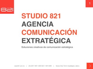 1



         STUDIO 821  
         AGENCIA  
         COMUNICACIÓN 
         EXTRATÉGICA
         Soluciones creativas de comunicación estratégica




www.821.com.mx   |   (33) 3671 1857 / 3630 9241 / 3615 4985   |   Severo Díaz 134-A, Guadalajara, Jalisco.
 