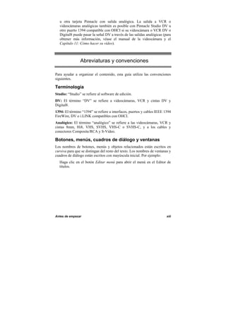Antes de empezar xiii
u otra tarjeta Pinnacle con salida analógica. La salida a VCR o
videocámaras analógicas también es posible con Pinnacle Studio DV u
otro puerto 1394 compatible con OHCI si su videocámara o VCR DV o
Digital8 puede pasar la señal DV a través de las salidas analógicas (para
obtener más información, véase el manual de la videocámara y el
Capítulo 11: Cómo hacer su vídeo).
Abreviaturas y convenciones
Para ayudar a organizar el contenido, esta guía utiliza las convenciones
siguientes.
Terminología
Studio: “Studio” se refiere al software de edición.
DV: El término “DV” se refiere a videocámaras, VCR y cintas DV y
Digital8.
1394: El término “1394” se refiere a interfaces, puertos y cables IEEE 1394
FireWire, DV o i.LINK compatibles con OHCI.
Analógico: El término “analógico” se refiere a las videocámaras, VCR y
cintas 8mm, Hi8, VHS, SVHS, VHS-C o SVHS-C, y a los cables y
conectores Composite/RCA y S-Video.
Botones, menús, cuadros de diálogo y ventanas
Los nombres de botones, menús y objetos relacionados están escritos en
cursiva para que se distingan del resto del texto. Los nombres de ventanas y
cuadros de diálogo están escritos con mayúscula inicial. Por ejemplo:
Haga clic en el botón Editar menú para abrir el menú en el Editor de
títulos.
 