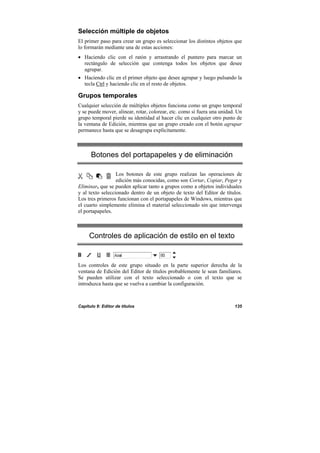 Capítulo 9: Editor de títulos 135
Selección múltiple de objetos
El primer paso para crear un grupo es seleccionar los distintos objetos que
lo formarán mediante una de estas acciones:
• Haciendo clic con el ratón y arrastrando el puntero para marcar un
rectángulo de selección que contenga todos los objetos que desee
agrupar.
• Haciendo clic en el primer objeto que desee agrupar y luego pulsando la
tecla Ctrl y haciendo clic en el resto de objetos.
Grupos temporales
Cualquier selección de múltiples objetos funciona como un grupo temporal
y se puede mover, alinear, rotar, colorear, etc. como si fuera una unidad. Un
grupo temporal pierde su identidad al hacer clic en cualquier otro punto de
la ventana de Edición, mientras que un grupo creado con el botón agrupar
permanece hasta que se desagrupa explícitamente.
Botones del portapapeles y de eliminación
Los botones de este grupo realizan las operaciones de
edición más conocidas, como son Cortar, Copiar, Pegar y
Eliminar, que se pueden aplicar tanto a grupos como a objetos individuales
y al texto seleccionado dentro de un objeto de texto del Editor de títulos.
Los tres primeros funcionan con el portapapeles de Windows, mientras que
el cuarto simplemente elimina el material seleccionado sin que intervenga
el portapapeles.
Controles de aplicación de estilo en el texto
Los controles de este grupo situado en la parte superior derecha de la
ventana de Edición del Editor de títulos probablemente le sean familiares.
Se pueden utilizar con el texto seleccionado o con el texto que se
introduzca hasta que se vuelva a cambiar la configuración.
 