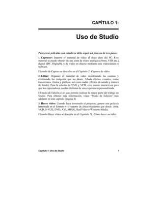 Capítulo 1: Uso de Studio 1
CAPÍTULO 1:
Uso de Studio
Para crear películas con estudio se debe seguir un proceso de tres pasos:
1. Capturar: Importe el material de vídeo al disco duro del PC. Este
material se puede obtener de una cinta de vídeo analógica (8mm, VHS etc.),
digital (DV, Digital8), y de vídeo en directo mediante una videocámara o
webcam.
El modo de Captura se describe en el Capítulo 2: Captura de vídeo.
2. Editar: Organice el material de vídeo reordenando las escenas y
eliminando las imágenes que no desee. Añada efectos visuales, como
transiciones, títulos y gráficos, así como audio (efectos de sonido y música
de fondo). Para la edición de DVD y VCD, cree menús interactivos para
que los espectadores puedan disfrutar de una experiencia personalizada.
El modo de Edición es el que permite realizar la mayor parte del trabajo en
Studio. Para obtener más información, véase “Modo de Edición” más
adelante en este capítulo (página 4).
3. Hacer vídeo: Cuando haya terminado el proyecto, genere una película
terminada en el formato y el soporte de almacenamiento que desee: cinta,
VCD, S-VCD, DVD, AVI, MPEG, RealVideo o Windows Media.
El modo Hacer vídeo se describe en el Capítulo 11: Cómo hacer su vídeo.
 