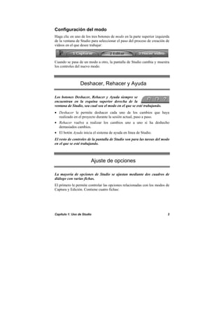 Capítulo 1: Uso de Studio 3
Configuración del modo
Haga clic en uno de los tres botones de modo en la parte superior izquierda
de la ventana de Studio para seleccionar el paso del proceso de creación de
vídeos en el que desee trabajar:
Cuando se pasa de un modo a otro, la pantalla de Studio cambia y muestra
los controles del nuevo modo.
Deshacer, Rehacer y Ayuda
Los botones Deshacer, Rehacer y Ayuda siempre se
encuentran en la esquina superior derecha de la
ventana de Studio, sea cual sea el modo en el que se esté trabajando.
• Deshacer le permite deshacer cada uno de los cambios que haya
realizado en el proyecto durante la sesión actual, paso a paso.
• Rehacer vuelve a realizar los cambios uno a uno si ha deshecho
demasiados cambios.
• El botón Ayuda inicia el sistema de ayuda en línea de Studio.
El resto de controles de la pantalla de Studio son para las tareas del modo
en el que se esté trabajando.
Ajuste de opciones
La mayoría de opciones de Studio se ajustan mediante dos cuadros de
diálogo con varias fichas.
El primero le permite controlar las opciones relacionadas con los modos de
Captura y Edición. Contiene cuatro fichas:
 