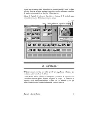 Capítulo 1: Uso de Studio 5
(como una escena de vídeo, un título o un efecto de sonido) como el vídeo
editado, al que se le hayan añadido transiciones, títulos, efectos y tres pistas
de audio. A continuación se describe el Reproductor.
Véase el Capítulo 3: Álbum y Capítulo 4: Ventana de la película para
obtener información detallada sobre estos temas.
El Reproductor
El Reproductor muestra una vista previa de la película editada o del
elemento seleccionado en el Álbum.
Consta de dos partes: ventana de vista previa y controles de reproducción.
La ventana de vista previa muestra imágenes de vídeo. Los controles de
reproducción le permiten reproducir el vídeo o ir a la posición exacta que
desee. Estos controles tienen dos formatos: estándar y DVD.
 