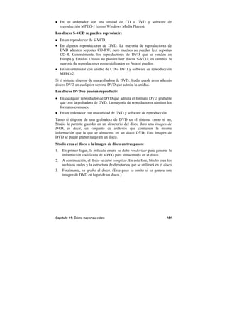 Capítulo 11: Cómo hacer su vídeo 181
• En un ordenador con una unidad de CD o DVD y software de
reproducción MPEG-1 (como Windows Media Player).
Los discos S-VCD se pueden reproducir:
• En un reproductor de S-VCD.
• En algunos reproductores de DVD. La mayoría de reproductores de
DVD admiten soportes CD-RW, pero muchos no pueden leer soportes
CD-R. Generalmente, los reproductores de DVD que se venden en
Europa y Estados Unidos no pueden leer discos S-VCD; en cambio, la
mayoría de reproductores comercializados en Asia sí pueden.
• En un ordenador con unidad de CD o DVD y software de reproducción
MPEG-2.
Si el sistema dispone de una grabadora de DVD, Studio puede crear además
discos DVD en cualquier soporte DVD que admita la unidad.
Los discos DVD se pueden reproducir:
• En cualquier reproductor de DVD que admita el formato DVD grabable
que cree la grabadora de DVD. La mayoría de reproductores admiten los
formatos comunes.
• En un ordenador con una unidad de DVD y software de reproducción.
Tanto si dispone de una grabadora de DVD en el sistema como si no,
Studio le permite guardar en un directorio del disco duro una imagen de
DVD, es decir, un conjunto de archivos que contienen la misma
información que la que se almacena en un disco DVD. Esta imagen de
DVD se puede grabar luego en un disco.
Studio crea el disco o la imagen de disco en tres pasos:
1. En primer lugar, la película entera se debe renderizar para generar la
información codificada de MPEG para almacenarla en el disco.
2. A continuación, el disco se debe compilar. En esta fase, Studio crea los
archivos reales y la estructura de directorios que se utilizará en el disco.
3. Finalmente, se graba el disco. (Este paso se omite si se genera una
imagen de DVD en lugar de un disco.)
 