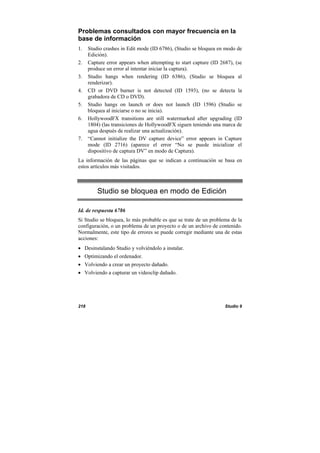 218 Studio 9
Problemas consultados con mayor frecuencia en la
base de información
1. Studio crashes in Edit mode (ID 6786), (Studio se bloquea en modo de
Edición).
2. Capture error appears when attempting to start capture (ID 2687), (se
produce un error al intentar iniciar la captura).
3. Studio hangs when rendering (ID 6386), (Studio se bloquea al
renderizar).
4. CD or DVD burner is not detected (ID 1593), (no se detecta la
grabadora de CD o DVD).
5. Studio hangs on launch or does not launch (ID 1596) (Studio se
bloquea al iniciarse o no se inicia).
6. HollywoodFX transitions are still watermarked after upgrading (ID
1804) (las transiciones de HollywoodFX siguen teniendo una marca de
agua después de realizar una actualización).
7. “Cannot initialize the DV capture device” error appears in Capture
mode (ID 2716) (aparece el error “No se puede inicializar el
dispositivo de captura DV” en modo de Captura).
La información de las páginas que se indican a continuación se basa en
estos artículos más visitados.
Studio se bloquea en modo de Edición
Id. de respuesta 6786
Si Studio se bloquea, lo más probable es que se trate de un problema de la
configuración, o un problema de un proyecto o de un archivo de contenido.
Normalmente, este tipo de errores se puede corregir mediante una de estas
acciones:
• Desinstalando Studio y volviéndolo a instalar.
• Optimizando el ordenador.
• Volviendo a crear un proyecto dañado.
• Volviendo a capturar un videoclip dañado.
 
