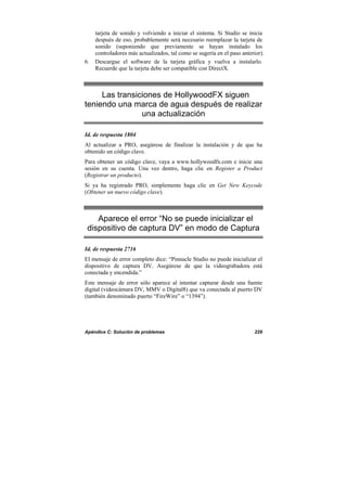 Apéndice C: Solución de problemas 229
tarjeta de sonido y volviendo a iniciar el sistema. Si Studio se inicia
después de eso, probablemente será necesario reemplazar la tarjeta de
sonido (suponiendo que previamente se hayan instalado los
controladores más actualizados, tal como se sugería en el paso anterior).
6. Descargue el software de la tarjeta gráfica y vuelva a instalarlo.
Recuerde que la tarjeta debe ser compatible con DirectX.
Las transiciones de HollywoodFX siguen
teniendo una marca de agua después de realizar
una actualización
Id. de respuesta 1804
Al actualizar a PRO, asegúrese de finalizar la instalación y de que ha
obtenido un código clave.
Para obtener un código clave, vaya a www.hollywoodfx.com e inicie una
sesión en su cuenta. Una vez dentro, haga clic en Register a Product
(Registrar un producto).
Si ya ha registrado PRO, simplemente haga clic en Get New Keycode
(Obtener un nuevo código clave).
Aparece el error “No se puede inicializar el
dispositivo de captura DV” en modo de Captura
Id. de respuesta 2716
El mensaje de error completo dice: “Pinnacle Studio no puede inicializar el
dispositivo de captura DV. Asegúrese de que la videograbadora está
conectada y encendida.”
Este mensaje de error sólo aparece al intentar capturar desde una fuente
digital (videocámara DV, MMV o Digital8) que va conectada al puerto DV
(también denominado puerto “FireWire” o “1394”).
 