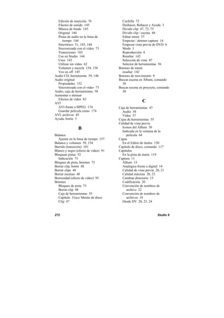 272 Studio 9
Edición de inserción 76
Efectos de sonido 145
Música de fondo 145
Original 144
Pistas de audio en la línea de
tiempo 144
Sincrónico 51, 103, 144
Sincronizado con el vídeo 73
Transiciones 103
Uso en Studio 144
Usos 143
Utilizar sin vídeo 62
Volumen y mezcla 154, 158
Voz en off 145
Audio CD, herramienta 59, 146
Audio original
Propiedades 152
Sincronizado con el vídeo 73
Audio, caja de herramientas 58
Aumentar o atenuar
Efectos de vídeo 83
AVI
AVI frente a MPEG 174
Guardar película como 174
AVI, archivos 45
Ayuda, botón 3
B
Balance
Ajustar en la línea de tiempo 157
Balance y volumen 59, 154
Barrido (transición) 101
Blanco y negro (efecto de vídeo) 91
Bloquear pistas 52
Indicación 73
Bloqueo de pista, botones 73
Borrar clip, botón 48
Borrar clips 48
Borrar escenas 48
Borrosidad (efecto de vídeo) 95
Botones
Bloqueo de pista 73
Borrar clip 48
Caja de herramientas 55
Capítulo Véase Menús de disco
Clip 47
Cuchilla 72
Deshacer, Rehacer y Ayuda 3
Dividir clip 47, 72, 75
Dividir clip / escena 48
Editar menú 57
Empezar / detener captura 14
Empezar vista previa de DVD 6
Modo 1
Reproducción 8
Resaltar 142
Selección de vista 47
Selector de herramientas 56
Botones de menú
resaltar 142
Botones de movimiento 8
Buscar escena en Álbum, comando
30
Buscar escena en proyecto, comando
30
C
Caja de herramientas 47
Audio 58
Vídeo 57
Cajas de herramientas 55
Calidad de vista previa
Iconos del Álbum 30
Indicada en la ventana de la
película 64
Capas
En el Editor de títulos 130
Capítulo de disco, comando 117
Capítulos
En la pista de menú 119
Captura 11
Álbum 13
Analógica frente a digital 14
Calidad de vista previa 20, 21
Calidad máxima 20, 23
Cambiar directorio 15
Codificación 20
Convención de nombres de
archivo 22
Convención de nombres de
archivos 18
Desde DV 20, 23, 24
 
