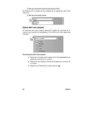 32 Studio 9
C:Mis documentosPinnacle StudioCaptured Video
En Windows 98, el nombre de ruta completo de la carpeta My videos (Mis
vídeos) es:
C:Mis documentosMy Videos
Cómo abrir una carpeta
Si selecciona una nueva carpeta, aparecerá la página de contenido de la
carpeta, que mostrará las subcarpetas y los archivos de vídeo digital que
contenga:
Tres formas de abrir una carpeta:
• Seleccione el nombre de la carpeta en la lista desplegable en la
página de contenido de la carpeta.
• Seleccione una carpeta en la lista de la página de contenido de
la carpeta.
• Haga clic en el botón de la carpeta superior .
 