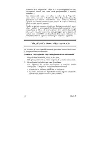 34 Studio 9
la anchura de la imagen es 4:3 ó 16:9. Si el archivo no proporciona esta
información, Studio toma como valor predeterminado el formato
estándar 4:3.
Los comandos Proporción entre altura y anchura 4:3 y Proporción
entre altura y anchura 16:9 del menú Álbum le permiten ajustar la
proporción que necesite manualmente. Estos comandos también
aparecen en el menú contextual de las escenas de vídeo del Álbum al
pulsar el botón derecho del ratón.
Studio no permite mezclar metraje con distintas proporciones entre
altura y anchura en la misma película. Si desea añadir metraje de 16:9 en
una película de 4:3, o a la inversa, primero debe utilizar el comando
Proporción entre altura y anchura que necesite para que las escenas del
Álbum sean compatibles con la película. Los nuevos videoclips se
reducirán o estirarán según sea necesario para adaptarse a la película.
Visualización de un vídeo capturado
En el archivo de vídeo capturado abierto se pueden ver escenas individuales
o múltiples en cualquier momento.
Para ver el vídeo capturado empezando por una escena determinada:
1. Haga clic en el icono de la escena en el Álbum.
El Reproductor muestra el primer fotograma de la escena seleccionada.
2. Haga clic en el botón Reproducir del Reproductor.
Éste reproduce las escenas seleccionadas y cualquier escena
subsiguiente. El progreso se indica de tres formas distintas.
• Las escenas se resaltan a medida que se reproducen.
• El control deslizante del Reproductor muestra el punto actual de la
reproducción, en relación con la película entera.
 