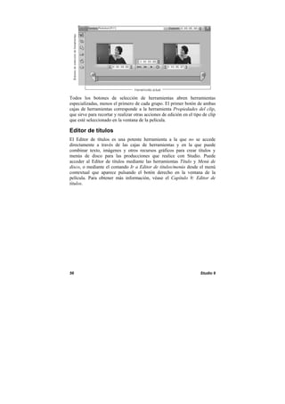 56 Studio 9
Todos los botones de selección de herramientas abren herramientas
especializadas, menos el primero de cada grupo. El primer botón de ambas
cajas de herramientas corresponde a la herramienta Propiedades del clip,
que sirve para recortar y realizar otras acciones de edición en el tipo de clip
que esté seleccionado en la ventana de la película.
Editor de títulos
El Editor de títulos es una potente herramienta a la que no se accede
directamente a través de las cajas de herramientas y en la que puede
combinar texto, imágenes y otros recursos gráficos para crear títulos y
menús de disco para las producciones que realice con Studio. Puede
acceder al Editor de títulos mediante las herramientas Título y Menú de
disco, o mediante el comando Ir a Editor de títulos/menús desde el menú
contextual que aparece pulsando el botón derecho en la ventana de la
película. Para obtener más información, véase el Capítulo 9: Editor de
títulos.
 