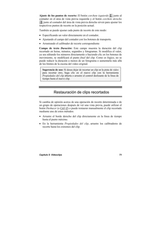 Capítulo 5: Videoclips 71
Ajuste de los puntos de recorte: El botón corchete izquierdo junto al
contador en el área de vista previa izquierda y el botón corchete derecho
junto al contador del área de vista previa derecha sirven para ajustar los
respectivos puntos de recorte en la posición actual.
También se puede ajustar cada punto de recorte de este modo:
• Especificando un valor directamente en el contador.
• Ajustando el campo del contador con los botones de transporte.
• Arrastrando el calibrador de recorte correspondiente
Campo de texto Duración: Este campo muestra la duración del clip
recortado en horas, minutos, segundos y fotogramas. Si modifica el valor,
ya sea editando los números directamente o haciendo clic en los botones de
movimiento, se modificará el punto final del clip. Como es lógico, no se
puede reducir la duración a menos de un fotograma o aumentarla más allá
de los límites de la escena del vídeo original.
Sugerencia de uso: Si desea dejar de recortar un clip en la pista de vídeo
para recortar otro, haga clic en el nuevo clip con la herramienta
Propiedades del clip abierta o arrastre el control deslizante de la línea de
tiempo hasta el nuevo clip.
Restauración de clips recortados
Si cambia de opinión acerca de una operación de recorte determinada o de
un grupo de operaciones después de ver una vista previa, puede utilizar el
botón Deshacer (o Ctrl+Z) o puede restaurar manualmente el clip recortado
mediante uno de estos métodos:
• Arrastre el borde derecho del clip directamente en la línea de tiempo
hasta el punto máximo.
• En la herramienta Propiedades del clip, arrastre los calibradores de
recorte hasta los extremos del clip.
 