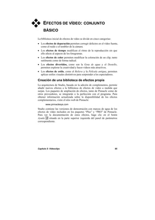 Capítulo 5: Videoclips 85
EFECTOS DE VÍDEO: CONJUNTO
BÁSICO
La biblioteca inicial de efectos de vídeo se divide en cinco categorías:
• Los efectos de depuración permiten corregir defectos en el vídeo fuente,
como el ruido o el temblor de la cámara.
• Los efectos de tiempo modifican el ritmo de la reproducción sin que
ello afecte al aspecto de los fotogramas.
• Los efectos de color permiten modificar la coloración de un clip, tanto
sutilmente como de forma radical.
• Los efectos divertidos, como son la Gota de agua y el Destello,
permiten explorar la creatividad y hacer vídeos más atractivos.
• Los efectos de estilo, como el Relieve y la Película antigua, permiten
aplicar estilos visuales distintivos para sorprender a los espectadores.
Creación de una biblioteca de efectos propia
La arquitectura de Studio, basada en la adición de complementos, permite
añadir nuevos efectos a la biblioteca de efectos de vídeo a medida que
surjan. Los paquetes de ampliación de efectos, tanto de Pinnacle como de
otros proveedores, se integrarán a la perfección con el programa. Para
obtener información actualizada sobre la disponibilidad de los efectos
complementarios, visite el sitio web de Pinnacle:
www.pinnaclesys.com
Studio contiene las versiones de demostración con marcas de agua de los
efectos de vídeo incluidos en los paquetes “Plus” y “PRO” de Pinnacle.
Para ver la documentación de estos efectos, haga clic en el botón
Ayuda situado en la parte superior izquierda del panel de parámetros
correspondiente.
 