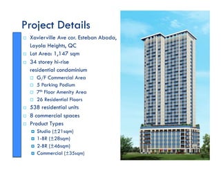 Project Details
!! Xavierville Ave cor. Esteban Abada,
Loyola Heights, QC
!! Lot Area: 1,147 sqm
!! 34 storey hi-rise
residential condominium
!! G/F Commercial Area
!! 5 Parking Podium
!! 7th Floor Amenity Area
!! 26 Residential Floors
!! 538 residential units
!! 8 commercial spaces
!! Product Types
!! Studio (±21sqm)
!! 1-BR (±28sqm)
!! 2-BR (±46sqm)
!! Commercial (±35sqm)
 