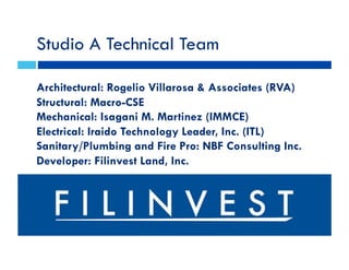 Studio A Technical Team
Architectural: Rogelio Villarosa & Associates (RVA)
Structural: Macro-CSE
Mechanical: Isagani M. Martinez (IMMCE)
Electrical: Iraido Technology Leader, Inc. (ITL)
Sanitary/Plumbing and Fire Pro: NBF Consulting Inc.
Developer: Filinvest Land, Inc.
 