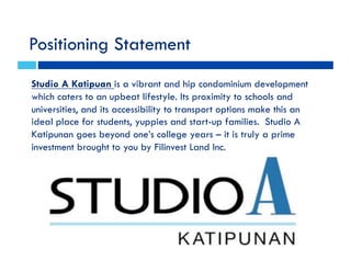 Positioning Statement
Studio A Katipuan is a vibrant and hip condominium development
which caters to an upbeat lifestyle. Its proximity to schools and
universities, and its accessibility to transport options make this an
ideal place for students, yuppies and start-up families. Studio A
Katipunan goes beyond one’s college years – it is truly a prime
investment brought to you by Filinvest Land Inc.
 