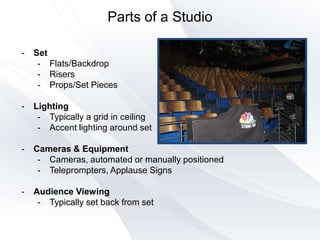 Parts of a Studio
- Set
- Flats/Backdrop
- Risers
- Props/Set Pieces
- Lighting
- Typically a grid in ceiling
- Accent lighting around set
- Cameras & Equipment
- Cameras, automated or manually positioned
- Teleprompters, Applause Signs
- Audience Viewing
- Typically set back from set