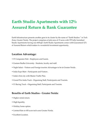 Earth Studio Apartments with 12%
Assured Return & Bank Guarantee

Earth Infrastructure presents another gem in its cluster by the name of “Earth Studios ” in Tech
Zone, Greater Noida. The project comprises of plot area of 15 acres with 375 fully furnished
Studio Apartments having size-465sqft. Earth Studio Apartments comes with Guaranteed 12%
of Assured Return which makes it a wonderful investment opportunity.




Location Advantage:
• IT Companies Hub - Employees and Guests.

• Gautam Budha University - Students, faculty and staff.

• Night Safari - Visitors and Foreign tourists Advantages to be in Greater Noida .

• India Expo Mart - Participants and Visitors .

• India's first city with Master Traffic Plan.

• Grand Prix India Track - Organising Staff, Panticipants and Tourists.

• F1 Racing Track – Organising Staff, Participants and Tourists.



Benefits of Earth Studios - Greater Noida:
• Higher rental return.

• High liquidity.

• Holiday home option.

• Limited flats in 650 acres tech zone Greater Noida.

• Excellent Location.
 