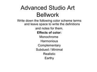Advanced Studio Art
Bellwork
Write down the following color scheme terms
and leave space to write the definitions
and notes for them.
Effects of color:
Monochrome
Harmonious
Complementary
Subdued / Minimal
Realistic
Earthy
 