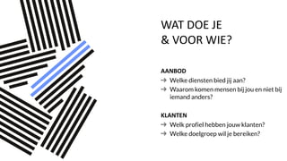 WAT DOE JE
& VOOR WIE?
AANBOD
Welke diensten bied jij aan?
Waarom komen mensen bij jou en niet bij
iemand anders?
KLANTEN
Welk profiel hebben jouw klanten?
Welke doelgroep wil je bereiken?
 