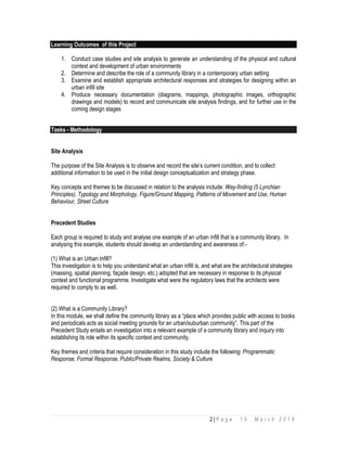 2 | P a g e 1 0 M a r c h 2 0 1 6
Learning Outcomes of this Project
1. Conduct case studies and site analysis to generate an understanding of the physical and cultural
context and development of urban environments
2. Determine and describe the role of a community library in a contemporary urban setting
3. Examine and establish appropriate architectural responses and strategies for designing within an
urban infill site
4. Produce necessary documentation (diagrams, mappings, photographic images, orthographic
drawings and models) to record and communicate site analysis findings, and for further use in the
coming design stages
Tasks - Methodology
Site Analysis
The purpose of the Site Analysis is to observe and record the site’s current condition, and to collect
additional information to be used in the initial design conceptualization and strategy phase.
Key concepts and themes to be discussed in relation to the analysis include: Way-finding (5 Lynchian
Principles), Typology and Morphology, Figure/Ground Mapping, Patterns of Movement and Use, Human
Behaviour, Street Culture
Precedent Studies
Each group is required to study and analyse one example of an urban infill that is a community library. In
analysing this example, students should develop an understanding and awareness of:-
(1) What is an Urban Infill?
This investigation is to help you understand what an urban infill is, and what are the architectural strategies
(massing, spatial planning, façade design, etc.) adopted that are necessary in response to its physical
context and functional programme. Investigate what were the regulatory laws that the architects were
required to comply to as well.
(2) What is a Community Library?
In this module, we shall define the community library as a “place which provides public with access to books
and periodicals acts as social meeting grounds for an urban/suburban community”. This part of the
Precedent Study entails an investigation into a relevant example of a community library and inquiry into
establishing its role within its specific context and community.
Key themes and criteria that require consideration in this study include the following: Programmatic
Response, Formal Response, Public/Private Realms, Society & Culture
 