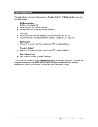 3 | P a g e 1 0 M a r c h 2 0 1 6
Submission Requirement
The deadline for the submission and presentation is Thursday April 21st, 2016 (Week 4). Each group is to
submit the following:
Site Documentation
Soft Copy (Submitted in CD)
• Digital site model .skp common shared file
• Plans and elevations of site .dwg common shared file
Hard Copy
• Physical site model sizes to fit the Macro Site at 1:400 and Micro Site at 1:100
• Plans and elevations of site printed out from .dwg file & scaled to fit A3/A4 paper size
Site Analysis**
• Minimum 8 A3 panels in both hard and soft copy (PDF) format portrait layout
Precedent Studies**
• Minimum 4 A3 panels in both hard and soft copy (PDF) format portrait layout
Peer Evaluation Form
• Hard copy to be provided by Module Coordinator
**You are required to reference at least 5 written/book sources and include a bibliography for both the Site
Analysis and Precedent Studies panels from the Weekly Readings, Main References and Additional
References (as provided by the Module Coordinator and listed in the Module Outline).
 